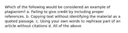 Which of the following would be considered an example of plagiarism? a. Failing to give credit by including proper references. b. Copying text without identifying the material as a quoted passage. c. Using your own words to rephrase part of an article without citations d. All of the above