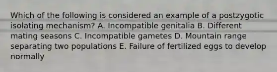 Which of the following is considered an example of a postzygotic isolating mechanism? A. Incompatible genitalia B. Different mating seasons C. Incompatible gametes D. Mountain range separating two populations E. Failure of fertilized eggs to develop normally