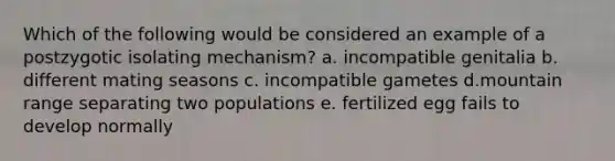 Which of the following would be considered an example of a postzygotic isolating mechanism? a. incompatible genitalia b. different mating seasons c. incompatible gametes d.mountain range separating two populations e. fertilized egg fails to develop normally