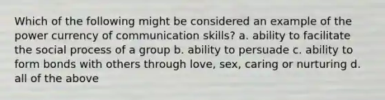 Which of the following might be considered an example of the power currency of communication skills? a. ability to facilitate the social process of a group b. ability to persuade c. ability to form bonds with others through love, sex, caring or nurturing d. all of the above