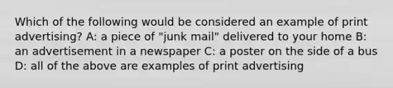 Which of the following would be considered an example of print advertising? A: a piece of "junk mail" delivered to your home B: an advertisement in a newspaper C: a poster on the side of a bus D: all of the above are examples of print advertising