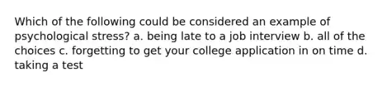 Which of the following could be considered an example of psychological stress? a. being late to a job interview b. all of the choices c. forgetting to get your college application in on time d. taking a test