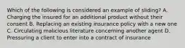 Which of the following is considered an example of sliding? A. Charging the insured for an additional product without their consent B. Replacing an existing insurance policy with a new one C. Circulating malicious literature concerning another agent D. Pressuring a client to enter into a contract of insurance