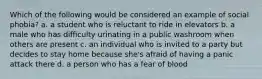 Which of the following would be considered an example of social phobia? a. a student who is reluctant to ride in elevators b. a male who has difficulty urinating in a public washroom when others are present c. an individual who is invited to a party but decides to stay home because she's afraid of having a panic attack there d. a person who has a fear of blood