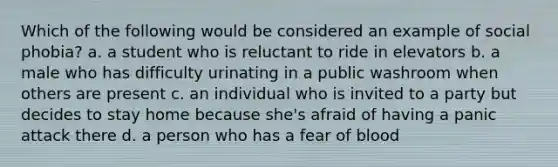 Which of the following would be considered an example of social phobia? a. a student who is reluctant to ride in elevators b. a male who has difficulty urinating in a public washroom when others are present c. an individual who is invited to a party but decides to stay home because she's afraid of having a panic attack there d. a person who has a fear of blood