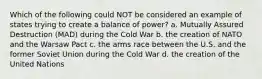 Which of the following could NOT be considered an example of states trying to create a balance of power? a. Mutually Assured Destruction (MAD) during the Cold War b. the creation of NATO and the Warsaw Pact c. the arms race between the U.S. and the former Soviet Union during the Cold War d. the creation of the United Nations