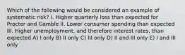 Which of the following would be considered an example of systematic risk? I. Higher quarterly loss than expected for Procter and Gamble II. Lower consumer spending than expected III. Higher unemployment, and therefore interest rates, than expected A) I only B) II only C) III only D) II and III only E) I and III only