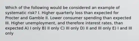 Which of the following would be considered an example of systematic risk? I. Higher quarterly loss than expected for Procter and Gamble II. Lower consumer spending than expected III. Higher unemployment, and therefore interest rates, than expected A) I only B) II only C) III only D) II and III only E) I and III only