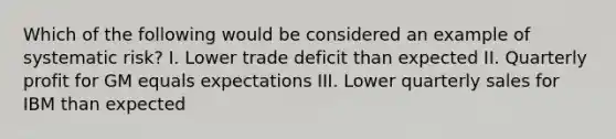 Which of the following would be considered an example of systematic risk? I. Lower trade deficit than expected II. Quarterly profit for GM equals expectations III. Lower quarterly sales for IBM than expected