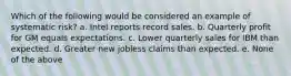 Which of the following would be considered an example of systematic risk? a. Intel reports record sales. b. Quarterly profit for GM equals expectations. c. Lower quarterly sales for IBM than expected. d. Greater new jobless claims than expected. e. None of the above