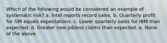 Which of the following would be considered an example of systematic risk? a. Intel reports record sales. b. Quarterly profit for GM equals expectations. c. Lower quarterly sales for IBM than expected. d. Greater new jobless claims than expected. e. None of the above