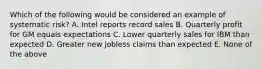 Which of the following would be considered an example of systematic risk? A. Intel reports record sales B. Quarterly profit for GM equals expectations C. Lower quarterly sales for IBM than expected D. Greater new jobless claims than expected E. None of the above