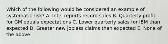 Which of the following would be considered an example of systematic risk? A. Intel reports record sales B. Quarterly profit for GM equals expectations C. Lower quarterly sales for IBM than expected D. Greater new jobless claims than expected E. None of the above