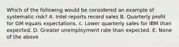 Which of the following would be considered an example of systematic risk? A. Intel reports record sales B. Quarterly profit for GM equals expectations. c. Lower quarterly sales for IBM than expected. D. Greater unemployment rate than expected. E. None of the above