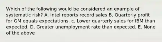 Which of the following would be considered an example of systematic risk? A. Intel reports record sales B. Quarterly profit for GM equals expectations. c. Lower quarterly sales for IBM than expected. D. Greater <a href='https://www.questionai.com/knowledge/kh7PJ5HsOk-unemployment-rate' class='anchor-knowledge'>unemployment rate</a> than expected. E. None of the above