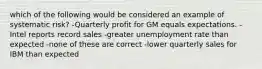 which of the following would be considered an example of systematic risk? -Quarterly profit for GM equals expectations. -Intel reports record sales -greater unemployment rate than expected -none of these are correct -lower quarterly sales for IBM than expected