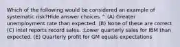 Which of the following would be considered an example of systematic risk?Hide answer choices ^ (A) Greater unemployment rate than expected. (B) None of these are correct (C) Intel reports record sales. :Lower quarterly sales for IBM than expected. (E) Quarterly profit for GM equals expectations