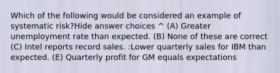 Which of the following would be considered an example of systematic risk?Hide answer choices ^ (A) Greater unemployment rate than expected. (B) None of these are correct (C) Intel reports record sales. :Lower quarterly sales for IBM than expected. (E) Quarterly profit for GM equals expectations