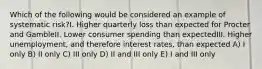 Which of the following would be considered an example of systematic risk?I. Higher quarterly loss than expected for Procter and GambleII. Lower consumer spending than expectedIII. Higher unemployment, and therefore interest rates, than expected A) I only B) II only C) III only D) II and III only E) I and III only