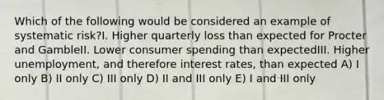 Which of the following would be considered an example of systematic risk?I. Higher quarterly loss than expected for Procter and GambleII. Lower consumer spending than expectedIII. Higher unemployment, and therefore interest rates, than expected A) I only B) II only C) III only D) II and III only E) I and III only