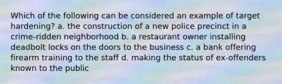 Which of the following can be considered an example of target hardening? a. the construction of a new police precinct in a crime-ridden neighborhood b. a restaurant owner installing deadbolt locks on the doors to the business c. a bank offering firearm training to the staff d. making the status of ex-offenders known to the public