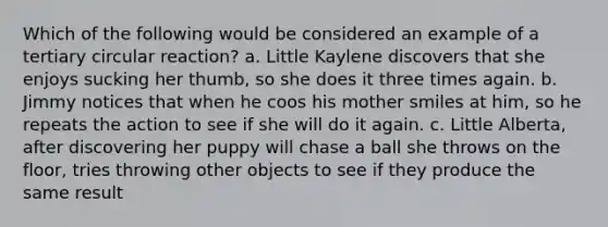 Which of the following would be considered an example of a tertiary circular reaction? a. Little Kaylene discovers that she enjoys sucking her thumb, so she does it three times again. b. Jimmy notices that when he coos his mother smiles at him, so he repeats the action to see if she will do it again. c. Little Alberta, after discovering her puppy will chase a ball she throws on the floor, tries throwing other objects to see if they produce the same result