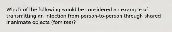 Which of the following would be considered an example of transmitting an infection from person-to-person through shared inanimate objects (fomites)?