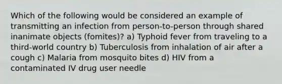 Which of the following would be considered an example of transmitting an infection from person-to-person through shared inanimate objects (fomites)? a) Typhoid fever from traveling to a third-world country b) Tuberculosis from inhalation of air after a cough c) Malaria from mosquito bites d) HIV from a contaminated IV drug user needle