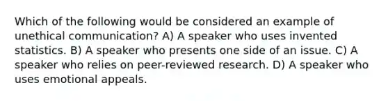 Which of the following would be considered an example of unethical communication? A) A speaker who uses invented statistics. B) A speaker who presents one side of an issue. C) A speaker who relies on peer-reviewed research. D) A speaker who uses emotional appeals.