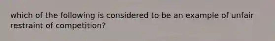 which of the following is considered to be an example of unfair restraint of competition?