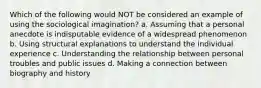 Which of the following would NOT be considered an example of using the sociological imagination? a. Assuming that a personal anecdote is indisputable evidence of a widespread phenomenon b. Using structural explanations to understand the individual experience c. Understanding the relationship between personal troubles and public issues d. Making a connection between biography and history