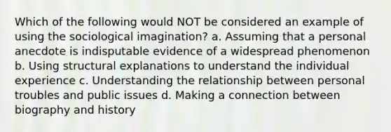 Which of the following would NOT be considered an example of using the sociological imagination? a. Assuming that a personal anecdote is indisputable evidence of a widespread phenomenon b. Using structural explanations to understand the individual experience c. Understanding the relationship between personal troubles and public issues d. Making a connection between biography and history