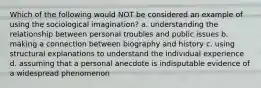 Which of the following would NOT be considered an example of using the sociological imagination? a. understanding the relationship between personal troubles and public issues b. making a connection between biography and history c. using structural explanations to understand the individual experience d. assuming that a personal anecdote is indisputable evidence of a widespread phenomenon