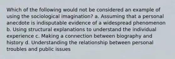 Which of the following would not be considered an example of using the sociological imagination? a. Assuming that a personal anecdote is indisputable evidence of a widespread phenomenon b. Using structural explanations to understand the individual experience c. Making a connection between biography and history d. Understanding the relationship between personal troubles and public issues