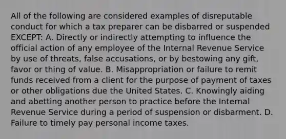 All of the following are considered examples of disreputable conduct for which a tax preparer can be disbarred or suspended EXCEPT: A. Directly or indirectly attempting to influence the official action of any employee of the Internal Revenue Service by use of threats, false accusations, or by bestowing any gift, favor or thing of value. B. Misappropriation or failure to remit funds received from a client for the purpose of payment of taxes or other obligations due the United States. C. Knowingly aiding and abetting another person to practice before the Internal Revenue Service during a period of suspension or disbarment. D. Failure to timely pay personal income taxes.