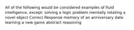 All of the following would be considered examples of fluid intelligence, except: solving a logic problem mentally rotating a novel object Correct Response memory of an anniversary date learning a new game abstract reasoning