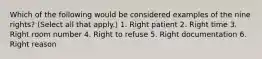 Which of the following would be considered examples of the nine rights? (Select all that apply.) 1. Right patient 2. Right time 3. Right room number 4. Right to refuse 5. Right documentation 6. Right reason