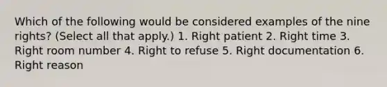 Which of the following would be considered examples of the nine rights? (Select all that apply.) 1. Right patient 2. Right time 3. Right room number 4. Right to refuse 5. Right documentation 6. Right reason