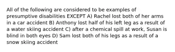 All of the following are considered to be examples of presumptive disabilities EXCEPT A) Rachel lost both of her arms in a car accident B) Anthony lost half of his left leg as a result of a water skiing accident C) after a chemical spill at work, Susan is blind in both eyes D) Sam lost both of his legs as a result of a snow skiing accident