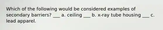 Which of the following would be considered examples of secondary barriers? ___ a. ceiling ___ b. x-ray tube housing ___ c. lead apparel.