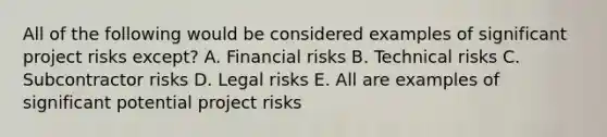 All of the following would be considered examples of significant project risks except? A. Financial risks B. Technical risks C. Subcontractor risks D. Legal risks E. All are examples of significant potential project risks