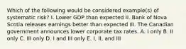 Which of the following would be considered example(s) of systematic risk? I. Lower GDP than expected II. Bank of Nova Scotia releases earnings better than expected III. The Canadian government announces lower corporate tax rates. A. I only B. II only C. III only D. I and III only E. I, II, and III