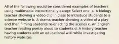 All of the following would be considered examples of teachers using multimedia instructionally except Select one: a. A biology teacher showing a video clip in class to introduce students to a science website b. A drama teacher showing a video of a play and then filming students re-enacting the scenes c. An English teacher reading poetry aloud to students d. A history teacher having students edit an educational wiki while investigating history websites