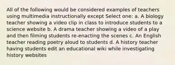 All of the following would be considered examples of teachers using multimedia instructionally except Select one: a. A biology teacher showing a video clip in class to introduce students to a science website b. A drama teacher showing a video of a play and then filming students re-enacting the scenes c. An English teacher reading poetry aloud to students d. A history teacher having students edit an educational wiki while investigating history websites