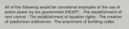 All of the following would be considered examples of the use of police power by the government EXCEPT: - The establishment of rent control - The establishment of taxation rights - The creation of subdivision ordinances - The enactment of building codes