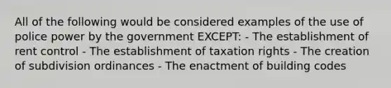 All of the following would be considered examples of the use of police power by the government EXCEPT: - The establishment of rent control - The establishment of taxation rights - The creation of subdivision ordinances - The enactment of building codes