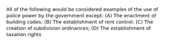 All of the following would be considered examples of the use of police power by the government except: (A) The enactment of building codes; (B) The establishment of rent control; (C) The creation of subdivision ordinances; (D) The establishment of taxation rights