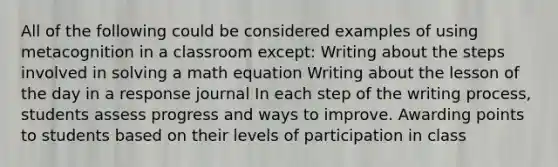 All of the following could be considered examples of using metacognition in a classroom except: Writing about the steps involved in solving a math equation Writing about the lesson of the day in a response journal In each step of the writing process, students assess progress and ways to improve. Awarding points to students based on their levels of participation in class