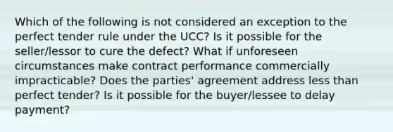 Which of the following is not considered an exception to the perfect tender rule under the UCC? Is it possible for the seller/lessor to cure the defect? What if unforeseen circumstances make contract performance commercially impracticable? Does the parties' agreement address less than perfect tender? Is it possible for the buyer/lessee to delay payment?