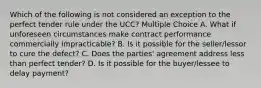 Which of the following is not considered an exception to the perfect tender rule under the UCC? Multiple Choice A. What if unforeseen circumstances make contract performance commercially impracticable? B. Is it possible for the seller/lessor to cure the defect? C. Does the parties' agreement address less than perfect tender? D. Is it possible for the buyer/lessee to delay payment?